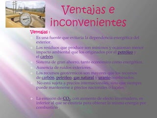 Ventajas :
 Es una fuente que evitaría la dependencia energética del
  exterior.
 Los residuos que produce son mínimos y ocasionan menor
  impacto ambiental que los originados por el petróleo y
  el carbón.
 Sistema de gran ahorro, tanto económico como energético.

 Ausencia de ruidos exteriores.

 Los recursos geotérmicos son mayores que los recursos
  de carbón, petróleo, gas natural y uranio combinados.
  No está sujeta a precios internacionales, sino que siempre
  puede mantenerse a precios nacionales o locales.

   La emisión de CO2, con aumento de efecto invernadero, es
    inferior al que se emitiría para obtener la misma energía por
    combustión.
 