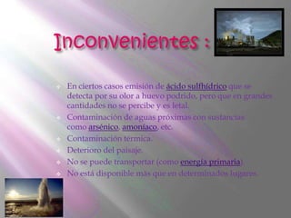    En ciertos casos emisión de ácido sulfhídrico que se
    detecta por su olor a huevo podrido, pero que en grandes
    cantidades no se percibe y es letal.
   Contaminación de aguas próximas con sustancias
    como arsénico, amoníaco, etc.
   Contaminación térmica.
   Deterioro del paisaje.
   No se puede transportar (como energía primaria).
   No está disponible más que en determinados lugares.
 