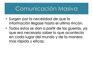 Comunicación Masiva
• Surgen por la necesidad de que la
información llegase hasta el ultimo rincón.
• Todos estos se dan a partir de las guerras, ya
que era necesario saber lo que acontecía
en cada lugar del mundo y de la manera
mas rápida y eficaz.
 