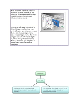 Estos programas comienzan a trabajar
apenas se enciende el equipo, ya que
gestionan el hardware desde los niveles
más básicos y permiten además la
interacción con el usuario.
representa toda la parte inmaterial o
intangible que hace funcionar a un
ordenador para que realice una serie de
tareas específicas, coloquialmente
conocidos como programas el software
engloba a toda la información digital
que hace al conjunto de elementos
físicos y materiales que componen el
computador trabajar de manera
inteligente.
 