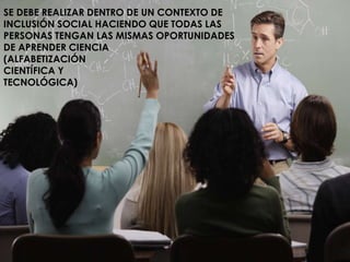 SE DEBE REALIZAR DENTRO DE UN CONTEXTO DE 
INCLUSIÓN SOCIAL HACIENDO QUE TODAS LAS 
PERSONAS TENGAN LAS MISMAS OPORTUNIDADES 
DE APRENDER CIENCIA 
(ALFABETIZACIÓN 
CIENTÍFICA Y 
TECNOLÓGICA) 
 