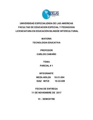 UNIVERSIDAD ESPECIALIZADA DE LAS AMERICAS
FACULTAD DE EDUCACION ESPECIAL Y PEDAGOGIA
LICENCIATURA EN EDUCACIÓN BILINGÜE INTERCULTURAL
MATERIA
TECNOLOGIA EDUCATIVA
PROFESOR
CARLOS CAMAÑO
TEMA
PARCIAL # 1
INTEGRANTE
MEZA ADILZA 10-31-594
DIAZ MITZI 10-32-509
FECHA DE ENTREGA
11 DE NOVIEMBRE DE 2017
VI - SEMESTRE
 