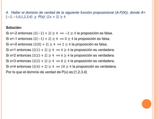 4. Hallar el dominio de verdad de la siguiente función proposicional (A.P(X)), donde A=
−2, −1,0,1,2,3,4 y P(x): 2𝑥 + 2 ≥ 4
Solución:
Si x=-2 entonces 2 −2 + 2 ≥ 4 ⟹ −2 ≥ 4 la proposición es falsa.
Si x=-1 entonces 2 −1 + 2 ≥ 4 ⟹ 0 ≥ 4 la proposición es falsa.
Si x=-0 entonces 2 0 + 2 ≥ 4 ⟹ 2 ≥ 4 la proposición es falsa.
Si x=1 entonces 2 1 + 2 ≥ 4 ⟹ 4 ≥ 4 la proposición es verdadera.
Si x=2 entonces 2 2 + 2 ≥ 4 ⟹ 6 ≥ 4 la proposición es verdadera.
Si x=3 entonces 2 3 + 2 ≥ 4 ⟹ 8 ≥ 4 la proposición es verdadera.
Si x=4 entonces 2 4 + 2 ≥ 4 ⟹ 10 ≥ 4 la proposición es verdadera.
Por lo que el dominio de verdad de P(x) es:{1,2,3,4}
 