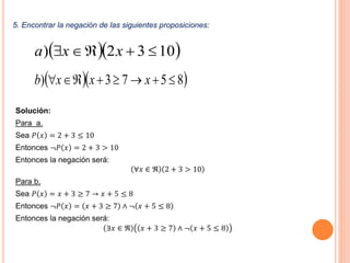 5. Encontrar la negación de las siguientes proposiciones:
Solución:
Para a.
Sea 𝑃 𝑥 = 2 + 3 ≤ 10
Entonces ¬𝑃 𝑥 = 2 + 3 > 10
Entonces la negación será:
∀𝑥 ∈ ℜ 2 + 3 > 10
Para b.
Sea 𝑃 𝑥 = 𝑥 + 3 ≥ 7 → 𝑥 + 5 ≤ 8
Entonces ¬𝑃 𝑥 = 𝑥 + 3 ≥ 7 ∧ ¬ 𝑥 + 5 ≤ 8
Entonces la negación será:
∃𝑥 ∈ ℜ 𝑥 + 3 ≥ 7 ∧ ¬ 𝑥 + 5 ≤ 8
  1032)  xxa
  8573)  xxxb
 