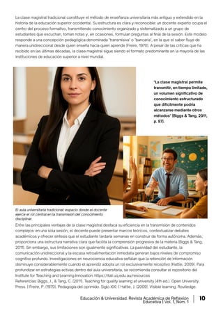 La clase magistral tradicional constituye el método de enseñanza universitaria más antiguo y extendido en la
historia de la educación superior occidental. Su estructura es clara y reconocible: un docente experto ocupa el
centro del proceso formativo, transmitiendo conocimiento organizado y sistematizado a un grupo de
estudiantes que escuchan, toman notas y, en ocasiones, formulan preguntas al ﬁnal de la sesión. Este modelo
responde a una concepción pedagógica denominada "transmisiva" o "bancaria", en la que el saber ﬂuye de
manera unidireccional desde quien enseña hacia quien aprende (Freire, 1970). A pesar de las críticas que ha
recibido en las últimas décadas, la clase magistral sigue siendo el formato predominante en la mayoría de las
instituciones de educación superior a nivel mundial.
Entre las principales ventajas de la clase magistral destaca su eficiencia en la transmisión de contenidos
complejos: en una sola sesión, el docente puede presentar marcos teóricos, contextualizar debates
académicos y ofrecer síntesis que el estudiante tardaría semanas en construir de forma autónoma. Además,
proporciona una estructura narrativa clara que facilita la comprensión progresiva de la materia (Biggs & Tang,
2011). Sin embargo, sus limitaciones son igualmente significativas. La pasividad del estudiante, la
comunicación unidireccional y la escasa retroalimentación inmediata generan bajos niveles de compromiso
cognitivo profundo. Investigaciones en neurociencia educativa señalan que la retención de información
disminuye considerablemente cuando el aprendiz adopta un rol exclusivamente receptivo (Hattie, 2009). Para
profundizar en estrategias activas dentro del aula universitaria, se recomienda consultar el repositorio del
Institute for Teaching and Learning Innovation: https://itali.uq.edu.au/resources‌
Referencias: Biggs, J., & Tang, C. (2011). Teaching for quality learning at university (4th ed.). Open University
Press. | Freire, P. (1970). Pedagogía del oprimido. Siglo XXI. | Hattie, J. (2009). Visible learning. Routledge.
El aula universitaria tradicional: espacio donde el docente
ejerce el rol central en la transmisión del conocimiento
disciplinar.
"La clase magistral permite
transmitir, en tiempo limitado,
un volumen significativo de
conocimiento estructurado
que difícilmente podría
alcanzarse mediante otros
métodos" (Biggs & Tang, 2011,
p. 97).
Educación & Universidad. Revista Académica de Reﬂexión
Educativa | Vol. 1, Núm. 1
10
 