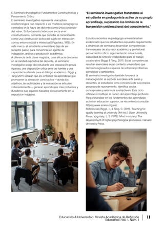 El Seminario Investigativo: Fundamentos Constructivistas y
Pensamiento Crítico
El seminario investigativo representa una ruptura
epistemológica con respecto a los modelos pedagógicos
centrados en la ﬁgura del docente como único poseedor
del saber. Su fundamento teórico se ancla en el
constructivismo, corriente que concibe el conocimiento
como una construcción activa del sujeto en interacción
con su entorno social e intelectual (Vygotsky, 1978). En
este marco, el estudiante universitario deja de ser
receptor pasivo para convertirse en agente de
indagación, análisis y producción académica.
A diferencia de la clase magistral, cuya eﬁcacia descansa
en la claridad expositiva del docente, el seminario
investigativo exige del estudiante una preparación previa
rigurosa, una disposición crítica ante las fuentes y una
capacidad sostenida para el diálogo académico. Biggs y
Tang (2011) señalan que los entornos de aprendizaje que
promueven la alineación constructiva —donde los
objetivos, las actividades y la evaluación se articulan
coherentemente— generan aprendizajes más profundos y
duraderos que aquellos basados exclusivamente en la
exposición magistral.
Estudios recientes en pedagogía universitaria han
evidenciado que los estudiantes expuestos regularmente
a dinámicas de seminario desarrollan competencias
transversales de alto valor académico y profesional:
pensamiento crítico, argumentación estructurada,
capacidad de síntesis y habilidades para el trabajo
colaborativo (Biggs & Tang, 2011). Estas competencias
resultan esenciales en un contexto universitario que
demanda egresados capaces de enfrentar problemas
complejos y cambiantes.
El seminario investigativo también favorece la
metacognición: al exponer sus ideas ante pares y
docentes, el estudiante toma conciencia de sus propios
procesos de razonamiento, identifica vacíos
conceptuales y reformula sus hipótesis. Este ciclo
reflexivo constituye el núcleo del aprendizaje profundo.
Para profundizar en los fundamentos del aprendizaje
activo en educación superior, se recomienda consultar:
https://www.scielo.org/es/
Referencias: Biggs, J., & Tang, C. (2011). Teaching for
quality learning at university (4th ed.). Open University
Press. Vygotsky, L. S. (1978). Mind in society: The
development of higher psychological processes. Harvard
University Press.
"El seminario investigativo transforma al
estudiante en protagonista activo de su propio
aprendizaje, superando los límites de la
transmisión unidireccional del conocimiento."
Educación & Universidad. Revista Académica de Reﬂexión
Educativa | Vol. 1, Núm. 1
11
 