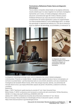 Conclusiones y Reﬂexiones Finales: Hacia una Integración
Metodológica
Tras el análisis comparativo desarrollado en las páginas anteriores,
resulta evidente que ni la clase magistral ni el seminario investigativo
representan, por sí solos, el modelo pedagógico ideal para la
educación universitaria del siglo XXI. Ambos métodos poseen
fortalezas intrínsecas que, lejos de excluirse mutuamente, se
complementan de manera signiﬁcativa cuando son implementados
con intencionalidad didáctica. Como señala Biggs (2011), "la calidad
del aprendizaje no depende del método en sí, sino de la coherencia
entre los objetivos de aprendizaje, las actividades y la evaluación" (p.
47).
La integración metodológica emerge, pues, como la respuesta más sólida al debate pedagógico
contemporáneo. Proponer un modelo híbrido —donde la clase magistral introduce marcos conceptuales y el
seminario los problematiza— permite desarrollar tanto el conocimiento declarativo como las competencias
investigativas del estudiante (Morán Oviedo, 2012). Esta sinergia responde, además, a las demandas del
mercado laboral actual, que exige profesionales capaces de pensar críticamente y colaborar en entornos
complejos.
Referencias
Biggs, J. (2011). Teaching for quality learning at university (4.ª ed.). Open University Press.
Morán Oviedo, P. (2012). La docencia como recreación y construcción del conocimiento. Perﬁles Educativos,
34(138), 4–9. https://doi.org/10.22201/iisue.24486167e.2012.138
Zabalza, M. Á. (2009). Competencias docentes del profesorado universitario (2.ª ed.). Narcea.
Recurso de apoyo: Para profundizar en metodologías activas en educación superior, consulte:
https://www.educacionyfuturo.org/metodologias-activas
La integración de ambos
métodos fortalece la formación
universitaria integral y el
pensamiento crítico del
estudiante.
Educación & Universidad. Revista Académica de Reflexión
Educativa | Vol. 1, Núm. 1
13
 