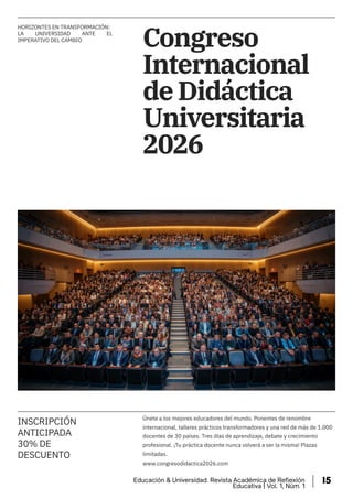Congreso
Internacional
de Didáctica
Universitaria
2026
INSCRIPCIÓN
ANTICIPADA
30% DE
DESCUENTO
Únete a los mejores educadores del mundo. Ponentes de renombre
internacional, talleres prácticos transformadores y una red de más de 1.000
docentes de 30 países. Tres días de aprendizaje, debate y crecimiento
profesional. ¡Tu práctica docente nunca volverá a ser la misma! Plazas
limitadas.
www.congresodidactica2026.com
HORIZONTES EN TRANSFORMACIÓN:
LA UNIVERSIDAD ANTE EL
IMPERATIVO DEL CAMBIO
Educación & Universidad. Revista Académica de Reflexión
Educativa | Vol. 1, Núm. 1
15
 