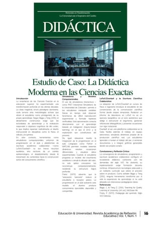 DIDÁCTICA
EstudiodeCaso:LaDidáctica
ModernaenlasCienciasExactas
HorizontesenTransformación:
LaUniversidadanteelImperativodelCambio
Introducción
La enseñanza de las Ciencias Exactas en la
educación superior ha experimentado una
transformación profunda en las últimas décadas.
La clase magistral, otrora paradigma dominante,
cede terreno ante metodologías activas que
sitúan al estudiante como protagonista de su
propio aprendizaje. Según Biggs y Tang (2011), el
alineamiento constructivo exige que las
actividades de aprendizaje y la evaluación
respondan a objetivos cognitivos de alto orden,
lo que implica repensar radicalmente el diseño
instruccional en disciplinas como la física, el
cálculo y la química.
En este contexto, herramientas como
simuladores computacionales, entornos de
programación en el aula y plataformas de
escritura académica colaborativa —como
LaTeX/Overleaf— no son meros recursos
auxiliares, sino vectores de un cambio
epistemológico: el desplazamiento desde la
transmisión de contenidos hacia la construcción
activa del conocimiento científico.
Simuladores y Modelos
Computacionales
El uso de simuladores interactivos —
como PhET Interactive Simulations de
la Universidad de Colorado— permite a
los estudiantes manipular variables
físicas en tiempo real, observar
fenómenos de difícil reproducción
experimental y formular hipótesis
verificables. Esta aproximación conecta
directamente con el aprendizaje
basado en indagación (inquiry-based
learning), en el que el error y la
exploración son constitutivos del
proceso.
De igual relevancia resulta la
integración de la programación en el
aula. Lenguajes como Python o
MATLAB permiten modelar sistemas
dinámicos, resolver ecuaciones
diferenciales y visualizar datos
experimentales. Cuando el estudiante
programa un modelo del movimiento
oscilatorio o simula la difusión del calor,
no solo aplica conceptos: los
reconstruye computacionalmente,
revelando su estructura lógica
profunda.
Freire (1970) advertía que la
"educación bancaria" reduce al
estudiante a receptor pasivo. La
programación en el aula subvierte este
modelo: el alumno produce
conocimiento ejecutable, depurable y
compartible.
LaTeX/Overleaf y la Escritura Científica
Colaborativa
La adopción de LaTeX/Overleaf en cursos de
física e ingeniería introduce al estudiante en las
convenciones de la comunicación científica
formal desde etapas tempranas. Redactar un
informe de laboratorio en LaTeX no es un
ejercicio tipográfico: es un acto epistémico que
obliga a estructurar el argumento, gestionar
referencias bibliográficas y presentar ecuaciones
con rigor notacional.
Overleaf, al ser una plataforma colaborativa en la
nube, facilita además el trabajo en equipo
asincrónico, simulando dinámicas propias de la
producción científica real. Los estudiantes
aprenden a revisar el trabajo del par, a versionar
documentos y a integrar gráficas generadas
desde sus propios scripts.
Conclusiones y Reflexión Crítica
La convergencia de simuladores, programación y
escritura académica colaborativa configura un
ecosistema didáctico coherente con las
demandas del siglo XXI. No obstante, su
implementación exige formación docente
continua, infraestructura tecnológica adecuada y
un rediseño curricular que valore el proceso
sobre el producto. Como señalan Biggs y Tang
(2011), ninguna herramienta transforma por sí
sola la experiencia de aprendizaje si no está
alineada con intenciones pedagógicas claras.
Referencias
Biggs, J., & Tang, C. (2011). Teaching for Quality
Learning at University (4th ed.). McGraw-Hill.
Freire, P. (1970). Pedagogía del oprimido. Siglo
XXI Editores.
Educación & Universidad. Revista Académica de Reflexión
Educativa | Vol. 1, Núm. 1
16
 