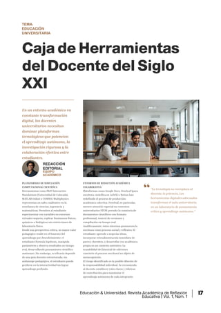 TEMA:
EDUCACIÓN
UNIVERSITARIA
Caja de Herramientas
del Docente del Siglo
XXI
En un entorno académico en
constante transformación
digital, los docentes
universitarios necesitan
dominar plataformas
tecnológicas que potencien
el aprendizaje autónomo, la
investigación rigurosa y la
colaboración efectiva entre
estudiantes.
"La tecnología no reemplaza al
docente; lo potencia. Las
herramientas digitales adecuadas
transforman el aula universitaria
en un laboratorio de pensamiento
crítico y aprendizaje autónomo."
PLATAFORMAS DE SIMULACIÓN
COMPUTACIONAL CIENTÍFICA
Herramientas como PhET Interactive
Simulations (Universidad de Colorado),
MATLAB Online o COMSOL Multiphysics
representan un salto cualitativo en la
enseñanza de ciencias, ingeniería y
matemáticas. Permiten al estudiante
experimentar con variables en entornos
virtuales seguros, replicar fenómenos físicos,
químicos o biológicos sin restricciones de
laboratorio físico.
Desde una perspectiva crítica, su mayor valor
pedagógico reside en el fomento del
aprendizaje por descubrimiento: el
estudiante formula hipótesis, manipula
parámetros y observa resultados en tiempo
real, desarrollando pensamiento científico
autónomo. Sin embargo, su eficacia depende
de una guía docente estructurada; sin
andamiaje pedagógico, el estudiante puede
perderse en la interactividad sin lograr
aprendizaje profundo.
ENTORNOS DE REDACCIÓN ACADÉMICA
COLABORATIVA
Plataformas como Google Docs, Overleaf (para
escritura científica en LaTeX) o Notion han
redefinido el proceso de producción
académica colectiva. Overleaf, en particular,
merece atención especial en contextos
universitarios STEM: permite la coautoría de
documentos científicos con formato
profesional, control de versiones y
compilación en tiempo real.
Analíticamente, estos entornos promueven la
escritura como proceso social y reflexivo. El
estudiante aprende a negociar ideas,
incorporar retroalimentación inmediata de
pares y docentes, y desarrollar voz académica
propia en un contexto auténtico. La
trazabilidad del historial de ediciones
convierte el proceso escritural en objeto de
metacognición.
El riesgo identificado es la posible dilución de
la responsabilidad individual. Se recomienda
al docente establecer roles claros y rúbricas
de contribución para maximizar el
aprendizaje autónomo de cada integrante.
REDACCIÓN
EDITORIAL
EQUIPO
ACADÉMICO
Educación & Universidad. Revista Académica de Reflexión
Educativa | Vol. 1, Núm. 1
17
 
