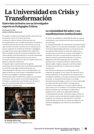 La Universidad en Crisis y
Transformación
Entrevista exclusiva con un Investigador
experto en Pedagogías Críticas
P1: ¿Cuáles considera los principales desafíos estructurales de
la educación superior en América Latina hoy?
La educación superior latinoamericana atraviesa una
encrucijada histórica que no puede comprenderse sin atender a
sus determinaciones estructurales más profundas. En primer
lugar, persiste una tensión irresuelta entre la masificación del
acceso y la garantía de condiciones materiales y pedagógicas
que hagan de ese acceso algo verdaderamente significativo.
Hemos ampliado la matrícula de manera considerable en las
últimas décadas, pero esa expansión no ha venido acompañada
de una redistribución proporcional de recursos, de una
renovación curricular sustantiva ni de una transformación en las
lógicas de evaluación institucional.
En segundo lugar, la subordinación de las agendas
universitarias a los imperativos del mercado laboral globalizado
ha producido lo que algunos teóricos denominan una
"empresarialización silenciosa" de la universidad pública. Las
lógicas de eficiencia, productividad y empleabilidad colonizan
los discursos pedagógicos y desplazan preguntas
fundamentales sobre el sentido ético y político de la formación
universitaria. Esto se traduce en currículos fragmentados,
orientados a competencias instrumentales, que dificultan el
desarrollo del pensamiento crítico y la capacidad de
problematizar la realidad social.
P2: ¿Cómo se manifiesta la colonialidad del saber en nuestras
universidades y qué implicaciones tiene para la producción de
conocimiento?
La colonialidad del saber, en el sentido que le atribuyen Quijano,
Mignolo y Walsh, no es un fenómeno del pasado ni una cuestión
meramente epistemológica abstracta: es una estructura viva
que organiza cotidianamente la producción, legitimación y
circulación del conocimiento en nuestras universidades. Se
manifiesta, ante todo, en la jerarquización implícita de los
saberes, donde el conocimiento producido en los centros
hegemónicos del Norte Global goza de una autoridad
epistémica que no necesita justificarse, mientras que los
saberes locales, indígenas, populares o periféricos deben
constantemente demostrar su validez ante los cánones
eurocéntricos.
Esta asimetría se reproduce en las bibliografías de los
programas de posgrado, en los criterios de indexación de las
revistas académicas, en los parámetros de evaluación de la
investigación científica y en la propia arquitectura de los planes
de estudio. Un estudiante de doctorado en sociología
latinoamericana puede llegar a conocer con mayor profundidad
las tradiciones teóricas de Frankfurt o Chicago que las
corrientes críticas surgidas en su propio contexto histórico-
cultural. Esto no es un accidente: es el resultado de décadas de
políticas educativas que internalizaron la dependencia
epistémica como condición de legitimidad académica.
La descolonización del saber universitario exige, por tanto, no
solo incorporar autores y perspectivas subalternizadas en los
programas, sino transformar radicalmente los modos de
producción del conocimiento, los criterios de validación y las
relaciones pedagógicas que sostienen la vida académica
cotidiana.
La colonialidad del saber y sus
manifestaciones institucionales
ENTREVISTA POR
ANNA KATRINA MARCHESI
Investigador Experto en Pedagogías Críticas
Dr. Rodrigo Salinas Vega
Educación & Universidad. Revista Académica de Reflexión
Educativa | Vol. 1, Núm. 1
18
 