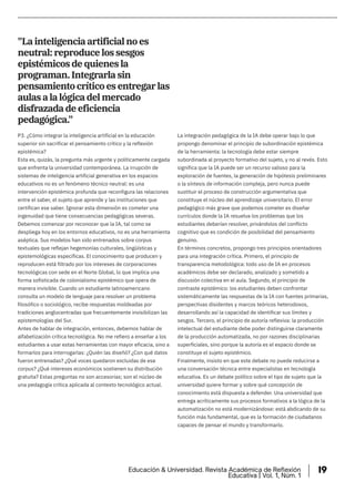 La integración pedagógica de la IA debe operar bajo lo que
propongo denominar el principio de subordinación epistémica
de la herramienta: la tecnología debe estar siempre
subordinada al proyecto formativo del sujeto, y no al revés. Esto
significa que la IA puede ser un recurso valioso para la
exploración de fuentes, la generación de hipótesis preliminares
o la síntesis de información compleja, pero nunca puede
sustituir el proceso de construcción argumentativa que
constituye el núcleo del aprendizaje universitario. El error
pedagógico más grave que podemos cometer es diseñar
currículos donde la IA resuelva los problemas que los
estudiantes deberían resolver, privándolos del conflicto
cognitivo que es condición de posibilidad del pensamiento
genuino.
En términos concretos, propongo tres principios orientadores
para una integración crítica. Primero, el principio de
transparencia metodológica: todo uso de IA en procesos
académicos debe ser declarado, analizado y sometido a
discusión colectiva en el aula. Segundo, el principio de
contraste epistémico: los estudiantes deben confrontar
sistemáticamente las respuestas de la IA con fuentes primarias,
perspectivas disidentes y marcos teóricos heterodoxos,
desarrollando así la capacidad de identificar sus límites y
sesgos. Tercero, el principio de autoría reflexiva: la producción
intelectual del estudiante debe poder distinguirse claramente
de la producción automatizada, no por razones disciplinarias
superficiales, sino porque la autoría es el espacio donde se
constituye el sujeto epistémico.
Finalmente, insisto en que este debate no puede reducirse a
una conversación técnica entre especialistas en tecnología
educativa. Es un debate político sobre el tipo de sujeto que la
universidad quiere formar y sobre qué concepción de
conocimiento está dispuesta a defender. Una universidad que
entrega acríticamente sus procesos formativos a la lógica de la
automatización no está modernizándose: está abdicando de su
función más fundamental, que es la formación de ciudadanos
capaces de pensar el mundo y transformarlo.
P3. ¿Cómo integrar la inteligencia artificial en la educación
superior sin sacrificar el pensamiento crítico y la reflexión
epistémica?
Esta es, quizás, la pregunta más urgente y políticamente cargada
que enfrenta la universidad contemporánea. La irrupción de
sistemas de inteligencia artificial generativa en los espacios
educativos no es un fenómeno técnico neutral: es una
intervención epistémica profunda que reconfigura las relaciones
entre el saber, el sujeto que aprende y las instituciones que
certifican ese saber. Ignorar esta dimensión es cometer una
ingenuidad que tiene consecuencias pedagógicas severas.
Debemos comenzar por reconocer que la IA, tal como se
despliega hoy en los entornos educativos, no es una herramienta
aséptica. Sus modelos han sido entrenados sobre corpus
textuales que reflejan hegemonías culturales, lingüísticas y
epistemológicas específicas. El conocimiento que producen y
reproducen está filtrado por los intereses de corporaciones
tecnológicas con sede en el Norte Global, lo que implica una
forma sofisticada de colonialismo epistémico que opera de
manera invisible. Cuando un estudiante latinoamericano
consulta un modelo de lenguaje para resolver un problema
filosófico o sociológico, recibe respuestas moldeadas por
tradiciones anglocentradas que frecuentemente invisibilizan las
epistemologías del Sur.
Antes de hablar de integración, entonces, debemos hablar de
alfabetización crítica tecnológica. No me refiero a enseñar a los
estudiantes a usar estas herramientas con mayor eficacia, sino a
formarlos para interrogarlas: ¿Quién las diseñó? ¿Con qué datos
fueron entrenadas? ¿Qué voces quedaron excluidas de ese
corpus? ¿Qué intereses económicos sostienen su distribución
gratuita? Estas preguntas no son accesorias; son el núcleo de
una pedagogía crítica aplicada al contexto tecnológico actual.
"La inteligencia artificial no es
neutral: reproduce los sesgos
epistémicos de quienes la
programan. Integrarla sin
pensamiento crítico es entregar las
aulas a la lógica del mercado
disfrazada de eficiencia
pedagógica."
Educación & Universidad. Revista Académica de Reflexión
Educativa | Vol. 1, Núm. 1
19
 