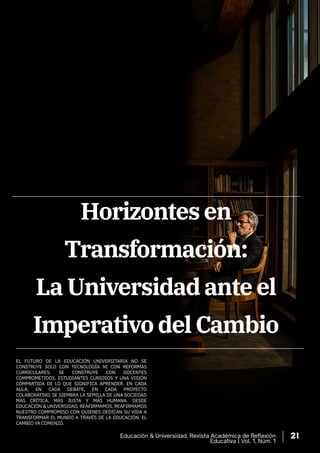 EL FUTURO DE LA EDUCACIÓN UNIVERSITARIA NO SE
CONSTRUYE SOLO CON TECNOLOGÍA NI CON REFORMAS
CURRICULARES: SE CONSTRUYE CON DOCENTES
COMPROMETIDOS, ESTUDIANTES CURIOSOS Y UNA VISIÓN
COMPARTIDA DE LO QUE SIGNIFICA APRENDER. EN CADA
AULA, EN CADA DEBATE, EN CADA PROYECTO
COLABORATIVO, SE SIEMBRA LA SEMILLA DE UNA SOCIEDAD
MÁS CRÍTICA, MÁS JUSTA Y MÁS HUMANA. DESDE
EDUCACIÓN & UNIVERSIDAD, REAFIRMAMOS, REAFIRMAMOS
NUESTRO COMPROMISO CON QUIENES DEDICAN SU VIDA A
TRANSFORMAR EL MUNDO A TRAVÉS DE LA EDUCACIÓN. EL
CAMBIO YA COMENZÓ.
Horizontes en
Transformación:
La Universidad ante el
Imperativo del Cambio
Educación & Universidad. Revista Académica de Reflexión
Educativa | Vol. 1, Núm. 1
21
 