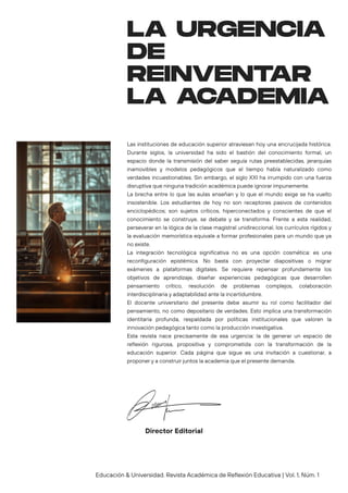 Las instituciones de educación superior atraviesan hoy una encrucijada histórica.
Durante siglos, la universidad ha sido el bastión del conocimiento formal, un
espacio donde la transmisión del saber seguía rutas preestablecidas, jerarquías
inamovibles y modelos pedagógicos que el tiempo había naturalizado como
verdades incuestionables. Sin embargo, el siglo XXI ha irrumpido con una fuerza
disruptiva que ninguna tradición académica puede ignorar impunemente.
La brecha entre lo que las aulas enseñan y lo que el mundo exige se ha vuelto
insostenible. Los estudiantes de hoy no son receptores pasivos de contenidos
enciclopédicos; son sujetos críticos, hiperconectados y conscientes de que el
conocimiento se construye, se debate y se transforma. Frente a esta realidad,
perseverar en la lógica de la clase magistral unidireccional, los currículos rígidos y
la evaluación memorística equivale a formar profesionales para un mundo que ya
no existe.
La integración tecnológica significativa no es una opción cosmética: es una
reconfiguración epistémica. No basta con proyectar diapositivas o migrar
exámenes a plataformas digitales. Se requiere repensar profundamente los
objetivos de aprendizaje, diseñar experiencias pedagógicas que desarrollen
pensamiento crítico, resolución de problemas complejos, colaboración
interdisciplinaria y adaptabilidad ante la incertidumbre.
El docente universitario del presente debe asumir su rol como facilitador del
pensamiento, no como depositario de verdades. Esto implica una transformación
identitaria profunda, respaldada por políticas institucionales que valoren la
innovación pedagógica tanto como la producción investigativa.
Esta revista nace precisamente de esa urgencia: la de generar un espacio de
reflexión rigurosa, propositiva y comprometida con la transformación de la
educación superior. Cada página que sigue es una invitación a cuestionar, a
proponer y a construir juntos la academia que el presente demanda.
LA URGENCIA
DE
REINVENTAR
LA ACADEMIA
Director Editorial
Educación & Universidad. Revista Académica de Reflexión Educativa | Vol. 1, Núm. 1
 