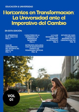 Horizontes en Transformación:
La Universidad ante el
Imperativo del Cambio
EL APRENDIZAJE
EN EL SIGLO XXI
PÁG. 5
VOL
01
CARACTERES DE LA
ENSEÑANZA Y EL
APRENDIZAJE
MODERNOS
PÁG. 8
LA CLASE
MAGISTRAL Y EL
SEMINARIO
INVESTIGATIVO
PÁG. 9
EDUCACIÓN & UNIVERSIDAD
ESTUDIO DE CASO:
LA DIDÁCTICA
MODERNA EN LAS
CIENCIAS EXACTAS
PÁG. 16
CAJA DE
HERRAMIENTAS
DEL DOCENTE DEL
SIGLO XXI
PÁG. 17
ENTREVISTA EXCLUSIVA
CON UN INVESTIGADOR
EXPERTO EN
PEDAGOGÍAS CRÍTICAS
PÁG. 18
EN ESTA EDICIÓN:
Educación & Universidad. Revista Académica de Reflexión
Educativa | Vol. 1, Núm. 1
04
 