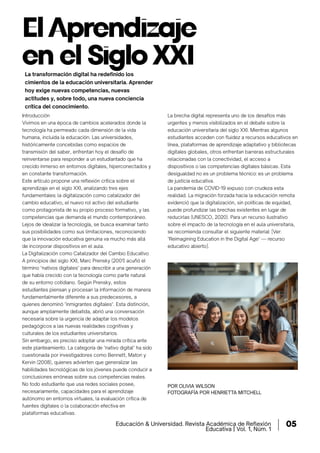 ElAprendizaje
en el Siglo XXI
POR OLIVIA WILSON
FOTOGRAFÍA POR HENRIETTA MITCHELL
Introducción
Vivimos en una época de cambios acelerados donde la
tecnología ha permeado cada dimensión de la vida
humana, incluida la educación. Las universidades,
históricamente concebidas como espacios de
transmisión del saber, enfrentan hoy el desafío de
reinventarse para responder a un estudiantado que ha
crecido inmerso en entornos digitales, hiperconectados y
en constante transformación.
Este artículo propone una reflexión crítica sobre el
aprendizaje en el siglo XXI, analizando tres ejes
fundamentales: la digitalización como catalizador del
cambio educativo, el nuevo rol activo del estudiante
como protagonista de su propio proceso formativo, y las
competencias que demanda el mundo contemporáneo.
Lejos de idealizar la tecnología, se busca examinar tanto
sus posibilidades como sus limitaciones, reconociendo
que la innovación educativa genuina va mucho más allá
de incorporar dispositivos en el aula.
La Digitalización como Catalizador del Cambio Educativo
A principios del siglo XXI, Marc Prensky (2001) acuñó el
término "nativos digitales" para describir a una generación
que había crecido con la tecnología como parte natural
de su entorno cotidiano. Según Prensky, estos
estudiantes piensan y procesan la información de manera
fundamentalmente diferente a sus predecesores, a
quienes denominó "inmigrantes digitales". Esta distinción,
aunque ampliamente debatida, abrió una conversación
necesaria sobre la urgencia de adaptar los modelos
pedagógicos a las nuevas realidades cognitivas y
culturales de los estudiantes universitarios.
Sin embargo, es preciso adoptar una mirada crítica ante
este planteamiento. La categoría de "nativo digital" ha sido
cuestionada por investigadores como Bennett, Maton y
Kervin (2008), quienes advierten que generalizar las
habilidades tecnológicas de los jóvenes puede conducir a
conclusiones erróneas sobre sus competencias reales.
No todo estudiante que usa redes sociales posee,
necesariamente, capacidades para el aprendizaje
autónomo en entornos virtuales, la evaluación crítica de
fuentes digitales o la colaboración efectiva en
plataformas educativas.
La brecha digital representa uno de los desafíos más
urgentes y menos visibilizados en el debate sobre la
educación universitaria del siglo XXI. Mientras algunos
estudiantes acceden con fluidez a recursos educativos en
línea, plataformas de aprendizaje adaptativo y bibliotecas
digitales globales, otros enfrentan barreras estructurales
relacionadas con la conectividad, el acceso a
dispositivos o las competencias digitales básicas. Esta
desigualdad no es un problema técnico: es un problema
de justicia educativa.
La pandemia de COVID-19 expuso con crudeza esta
realidad. La migración forzada hacia la educación remota
evidenció que la digitalización, sin políticas de equidad,
puede profundizar las brechas existentes en lugar de
reducirlas (UNESCO, 2020). Para un recurso ilustrativo
sobre el impacto de la tecnología en el aula universitaria,
se recomienda consultar el siguiente material: [Ver:
"Reimagining Education in the Digital Age" — recurso
educativo abierto].
La transformación digital ha redefinido los
cimientos de la educación universitaria. Aprender
hoy exige nuevas competencias, nuevas
actitudes y, sobre todo, una nueva conciencia
crítica del conocimiento.
Educación & Universidad. Revista Académica de Reﬂexión
Educativa | Vol. 1, Núm. 1
05
 