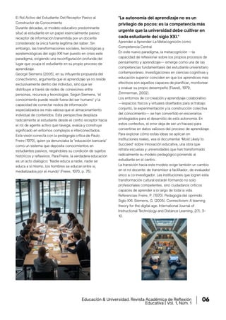 Educación & Universidad. Revista Académica de Reflexión
Educativa | Vol. 1, Núm. 1
06
El Rol Activo del Estudiante: Del Receptor Pasivo al
Constructor de Conocimiento
Durante décadas, el modelo educativo predominante
situó al estudiante en un papel esencialmente pasivo:
receptor de información transmitida por un docente
considerado la única fuente legítima del saber. Sin
embargo, las transformaciones sociales, tecnológicas y
epistemológicas del siglo XXI han puesto en crisis este
paradigma, exigiendo una reconfiguración profunda del
lugar que ocupa el estudiante en su propio proceso de
aprendizaje.
George Siemens (2005), en su influyente propuesta del
conectivismo, argumenta que el aprendizaje ya no reside
exclusivamente dentro del individuo, sino que se
distribuye a través de redes de conexiones entre
personas, recursos y tecnologías. Según Siemens, "el
conocimiento puede residir fuera del ser humano" y la
capacidad de conectar nodos de información
especializados es más valiosa que el almacenamiento
individual de contenidos. Esta perspectiva desplaza
radicalmente al estudiante desde el centro receptor hacia
el rol de agente activo que navega, evalúa y construye
significado en entornos complejos e interconectados.
Esta visión conecta con la pedagogía crítica de Paulo
Freire (1970), quien ya denunciaba la "educación bancaria"
como un sistema que deposita conocimientos en
estudiantes pasivos, negándoles su condición de sujetos
históricos y reflexivos. Para Freire, la verdadera educación
es un acto dialógico: "Nadie educa a nadie, nadie se
educa a sí mismo, los hombres se educan entre sí,
mediatizados por el mundo" (Freire, 1970, p. 75).
Aprender a Aprender: La Metacognición como
Competencia Central
En este nuevo paradigma, la metacognición —la
capacidad de reflexionar sobre los propios procesos de
pensamiento y aprendizaje— emerge como una de las
competencias fundamentales del estudiante universitario
contemporáneo. Investigaciones en ciencias cognitivas y
educación superior coinciden en que los aprendices más
efectivos son aquellos capaces de planificar, monitorear
y evaluar su propio desempeño (Flavell, 1979;
Zimmerman, 2002).
Los entornos de co-creación y aprendizaje colaborativo
—espacios físicos y virtuales diseñados para el trabajo
conjunto, la experimentación y la construcción colectiva
del conocimiento— se han convertido en escenarios
privilegiados para el desarrollo de esta autonomía. En
estos contextos, el error deja de ser un fracaso para
convertirse en datos valiosos del proceso de aprendizaje.
Para explorar cómo estas ideas se aplican en
instituciones reales, vea el documental "Most Likely to
Succeed" sobre innovación educativa, una obra que
retrata escuelas y universidades que han transformado
radicalmente su modelo pedagógico poniendo al
estudiante en el centro.
La transición hacia este modelo exige también un cambio
en el rol docente: de transmisor a facilitador, de evaluador
único a co-investigador. Las instituciones que logren esta
transformación cultural estarán formando no solo
profesionales competentes, sino ciudadanos críticos
capaces de aprender a lo largo de toda la vida.
Referencias: Freire, P. (1970). Pedagogía del oprimido.
Siglo XXI. Siemens, G. (2005). Connectivism: A learning
theory for the digital age. International Journal of
Instructional Technology and Distance Learning, 2(1), 3–
10.
"La autonomía del aprendizaje no es un
privilegio de pocos: es la competencia más
urgente que la universidad debe cultivar en
cada estudiante del siglo XXI."
 
