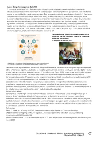 Nuevas Competencias para el Siglo XXI
El informe de la UNESCO (2021) "Reimagining our futures together" plantea un desafío ineludible: los sistemas
educativos deben trascender la transmisión de contenidos para cultivar competencias que permitan a los estudiantes
navegar la complejidad del mundo contemporáneo. Esta tercera dimensión del aprendizaje en el siglo XXI —las nuevas
competencias— constituye quizás el terreno más fértil y, a la vez, más disputado del debate pedagógico actual.
El pensamiento crítico encabeza cualquier taxonomía contemporánea de competencias. No se trata de una habilidad
abstracta, sino de una práctica concreta: cuestionar fuentes, evaluar evidencias, identiﬁcar sesgos y construir
argumentos coherentes. En un ecosistema informativo saturado de desinformación y contenido algorítmicamente
curado, la universidad tiene la responsabilidad ética de formar ciudadanos capaces de distinguir el conocimiento
riguroso del ruido digital. Como señalan Fadel, Bialik y Trilling (2015), "la educación del siglo XXI no puede limitarse a
enseñar qué pensar, sino fundamentalmente cómo pensar" (p. 67).
La alfabetización digital va mucho más allá del manejo instrumental de herramientas tecnológicas. Implica comprender
cómo funcionan los algoritmos, qué datos se recopilan y con qué fines, cómo se construye la identidad digital y cuáles
son las implicaciones éticas del entorno en red. El World Economic Forum (2023) proyecta que el 65% de los empleos
que ocuparán los estudiantes actuales aún no existen, lo que convierte la adaptabilidad en una competencia
transversal indispensable. [Para explorar estas proyecciones en profundidad, consulte el recurso audiovisual del WEF:
"Jobs of Tomorrow" — disponible en el portal oficial del Foro Económico Mundial].
La colaboración, entendida no como trabajo en grupo ocasional sino como práctica sistemática de construcción
colectiva del conocimiento, emerge como competencia estructural. Los entornos de aprendizaje que promueven
proyectos interdisciplinarios, comunidades de práctica y co-creación con actores externos a la universidad preparan a
los estudiantes para las realidades laborales y ciudadanas que les aguardan.
Reflexión Crítica Final
Sería ingenuo, sin embargo, celebrar acríticamente esta agenda de competencias. Existe el riesgo real de que el
discurso de las "habilidades del siglo XXI" se convierta en un dispositivo al servicio de intereses corporativos,
reduciendo la educación universitaria a la producción de capital humano flexible y adaptable al mercado. La pregunta
que toda institución educativa debe hacerse es: ¿competencias para qué y para quién? Una educación verdaderamente
transformadora no puede limitarse a preparar empleados eficientes; debe formar sujetos críticos, comprometidos con
la justicia social y capaces de imaginar futuros alternativos.
Referencias
Fadel, C., Bialik, M., & Trilling, B. (2015). Four-dimensional education. Center for Curriculum Redesign.
UNESCO. (2021). Reimagining our futures together: A new social contract for education. UNESCO Publishing.
https://doi.org/10.54675/ASRB4722
World Economic Forum. (2023). Future of jobs report 2023. WEF. https://www.weforum.org/reports/the-future-of-jobs-
report-2023
Infografía: Las 10 competencias más demandadas para 2030 según el World Economic
Forum (2023). La adaptabilidad y el pensamiento analítico lideran el ranking global.
"La universidad del siglo XXI no forma graduados para el
mundo que fue, sino ciudadanos capaces de construir el
mundo que aún no existe."
— Adaptado de UNESCO, 2021
Educación & Universidad. Revista Académica de Reflexión
Educativa | Vol. 1, Núm. 1
07
 