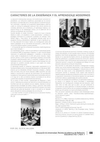 La educación contemporánea atraviesa una transformación estructural sin
precedentes. Las instituciones académicas, presionadas por los avances
tecnológicos y las demandas de un mercado laboral en constante mutación,
han comenzado a replantear los fundamentos epistemológicos sobre los
cuales se construyó la pedagogía tradicional. Este artículo examina los
caracteres definitorios de la enseñanza y el aprendizaje modernos, con
especial énfasis en las metodologías activas y en la redefinición del rol
docente como facilitador del conocimiento.
Durante décadas, el modelo transmisivo —aquel en el que el docente
detenta el saber y el estudiante lo recibe pasivamente— constituyó el
paradigma dominante en la educación occidental. Sin embargo, como
señalan Biggs y Tang (2011), "el aprendizaje profundo exige que el
estudiante construya activamente el significado, no que lo reproduzca" (p.
27). Esta distinción no es menor: implica una reconfiguración radical del
espacio pedagógico, de los instrumentos de evaluación y, sobre todo, del
vínculo entre quienes enseñan y quienes aprenden.
— «El docente del siglo XXI no transmite conocimiento: diseña experiencias
que lo hacen emerger.» —
Las metodologías activas —entre las que destacan el aprendizaje basado
en problemas (ABP), el aprendizaje cooperativo, la clase invertida (flipped
classroom) y la gamificación pedagógica— comparten un denominador
común: sitúan al estudiante en el centro del proceso educativo. Según
Johnson, Johnson y Smith (2014), el aprendizaje cooperativo estructurado
incrementa significativamente tanto el rendimiento académico como las
habilidades sociales y la autorregulación cognitiva. Estos hallazgos han sido
replicados en contextos culturales diversos, lo que sugiere una validez
transcultural del enfoque activo.
El aprendizaje basado en problemas, desarrollado originalmente en la
Facultad de Medicina de la Universidad de McMaster en la década de 1960,
propone que los estudiantes enfrenten situaciones complejas y abiertas
antes de recibir instrucción formal. Barrows (1986) argumenta que este
método no solo favorece la retención del conocimiento, sino que desarrolla
competencias metacognitivas fundamentales para el aprendizaje autónomo
a lo largo de la vida. La evidencia empírica acumulada en los últimos
cuarenta años respalda consistentemente esta afirmación.
Por su parte, la clase invertida —popularizada por Bergmann y Sams
(2012)— redistribuye los tiempos de instrucción: el contenido declarativo se
transfiere fuera del aula mediante recursos digitales, liberando el tiempo
presencial para actividades de análisis, síntesis y aplicación. Este modelo
exige una reconfiguración profunda de la planificación docente y una mayor
autonomía por parte del estudiante, lo que lo convierte en un indicador
preciso del grado de madurez pedagógica de una institución.
— «La clase invertida no es solo una técnica: es una declaración filosófica
sobre quién construye el saber.» —
85–118.
P O R D R . O L I V I A W I L S O N
CARACTERES DE LA ENSEÑANZA Y EL APRENDIZAJE MODERNOS
La transición del docente de transmisor a facilitador constituye, quizás, el
cambio más profundo y el más resistido. Implica renunciar a la autoridad
epistémica como fuente de legitimidad y construir una nueva autoridad
basada en la capacidad de diseñar entornos de aprendizaje, formular
preguntas generativas y acompañar procesos de construcción colectiva
del conocimiento. Freire (1970) anticipó esta transformación al criticar la
"educación bancaria" y proponer una pedagogía del diálogo en la que
educador y educando se constituyen mutuamente.
Esta transición no está exenta de tensiones. Investigaciones recientes
señalan que muchos docentes experimentan lo que Hargreaves (2003)
denomina "disonancia emocional pedagógica": la brecha entre el rol que
el sistema les exige asumir y las representaciones identitarias que
construyeron durante su formación inicial. Superar esta disonancia
requiere programas de desarrollo profesional continuo que no se limiten a
la capacitación instrumental en herramientas digitales, sino que aborden
la dimensión reflexiva y epistemológica de la práctica docente.
En síntesis, los caracteres de la enseñanza y el aprendizaje modernos no
se reducen a la adopción de nuevas tecnologías o metodologías.
Representan una reconfiguración ontológica del acto educativo: quién
sabe, cómo se sabe, para qué se sabe y en qué condiciones el
conocimiento se vuelve significativo. El docente facilitador no abandona
su expertise; lo pone al servicio de una arquitectura pedagógica que hace
posible que otros piensen con mayor profundidad y autonomía.
Para una revisión sistemática de evidencias sobre metodologías activas
en educación superior, véase: https://www.redalyc.org/metodologias-
activas-educacion-superior
Referencias
Barrows, H. S. (1986). A taxonomy of problem-based learning methods.
Medical Education, 20(6), 481–486.
Bergmann, J., & Sams, A. (2012). Flip your classroom. ISTE.
Biggs, J., & Tang, C. (2011). Teaching for quality learning at university (4th
ed.). Open University Press.
Freire, P. (1970). Pedagogía del oprimido. Siglo XXI.
Hargreaves, A. (2003). Teaching in the knowledge society. Teachers
College Press.
Johnson, D. W., Johnson, R. T., & Smith, K. A. (2014). Cooperative learning:
Improving university instruction by basing practice on validated theory.
Journal on Excellence in College Teaching, 25(3-4),
Educación & Universidad. Revista Académica de Reflexión
Educativa | Vol. 1, Núm. 1
08
 