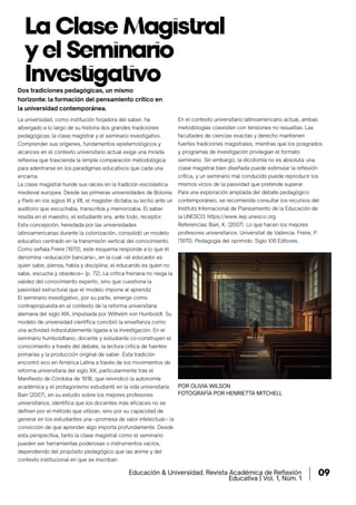 La Clase Magistral
y el Seminario
Investigativo
POR OLIVIA WILSON
FOTOGRAFÍA POR HENRIETTA MITCHELL
La universidad, como institución forjadora del saber, ha
albergado a lo largo de su historia dos grandes tradiciones
pedagógicas: la clase magistral y el seminario investigativo.
Comprender sus orígenes, fundamentos epistemológicos y
alcances en el contexto universitario actual exige una mirada
reﬂexiva que trascienda la simple comparación metodológica
para adentrarse en los paradigmas educativos que cada una
encarna.
La clase magistral hunde sus raíces en la tradición escolástica
medieval europea. Desde las primeras universidades de Bolonia
y París en los siglos XI y XII, el magister dictaba su lectio ante un
auditorio que escuchaba, transcribía y memorizaba. El saber
residía en el maestro; el estudiante era, ante todo, receptor.
Esta concepción, heredada por las universidades
latinoamericanas durante la colonización, consolidó un modelo
educativo centrado en la transmisión vertical del conocimiento.
Como señala Freire (1970), este esquema responde a lo que él
denomina «educación bancaria», en la cual «el educador es
quien sabe, piensa, habla y disciplina; el educando es quien no
sabe, escucha y obedece» (p. 72). La crítica freiriana no niega la
validez del conocimiento experto, sino que cuestiona la
pasividad estructural que el modelo impone al aprendiz.
El seminario investigativo, por su parte, emerge como
contrapropuesta en el contexto de la reforma universitaria
alemana del siglo XIX, impulsada por Wilhelm von Humboldt. Su
modelo de universidad cientíﬁca concibió la enseñanza como
una actividad indisolublemente ligada a la investigación. En el
seminario humboldtiano, docente y estudiante co-construyen el
conocimiento a través del debate, la lectura crítica de fuentes
primarias y la producción original de saber. Esta tradición
encontró eco en América Latina a través de los movimientos de
reforma universitaria del siglo XX, particularmente tras el
Maniﬁesto de Córdoba de 1918, que reivindicó la autonomía
académica y el protagonismo estudiantil en la vida universitaria.
Bain (2007), en su estudio sobre los mejores profesores
universitarios, identiﬁca que los docentes más eﬁcaces no se
deﬁnen por el método que utilizan, sino por su capacidad de
generar en los estudiantes una «promesa de valor intelectual»: la
convicción de que aprender algo importa profundamente. Desde
esta perspectiva, tanto la clase magistral como el seminario
pueden ser herramientas poderosas o instrumentos vacíos,
dependiendo del propósito pedagógico que las anime y del
contexto institucional en que se inscriban.
En el contexto universitario latinoamericano actual, ambas
metodologías coexisten con tensiones no resueltas. Las
facultades de ciencias exactas y derecho mantienen
fuertes tradiciones magistrales, mientras que los posgrados
y programas de investigación privilegian el formato
seminario. Sin embargo, la dicotomía no es absoluta: una
clase magistral bien diseñada puede estimular la reflexión
crítica, y un seminario mal conducido puede reproducir los
mismos vicios de la pasividad que pretende superar.
Para una exploración ampliada del debate pedagógico
contemporáneo, se recomienda consultar los recursos del
Instituto Internacional de Planeamiento de la Educación de
la UNESCO: https://www.iiep.unesco.org
Referencias: Bain, K. (2007). Lo que hacen los mejores
profesores universitarios. Universitat de València. Freire, P.
(1970). Pedagogía del oprimido. Siglo XXI Editores.
Dos tradiciones pedagógicas, un mismo
horizonte: la formación del pensamiento crítico en
la universidad contemporánea.
Educación & Universidad. Revista Académica de Reﬂexión
Educativa | Vol. 1, Núm. 1
09
 