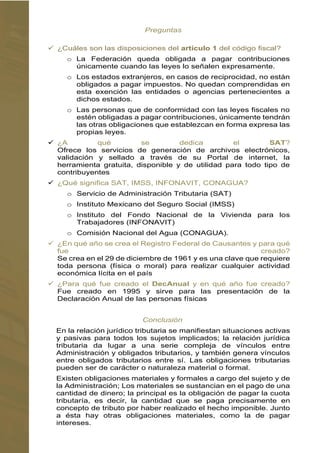  ¿Cuáles son las disposiciones del artículo 1 del código fiscal?
o La Federación queda obligada a pagar contribuciones
únicamente cuando las leyes lo señalen expresamente.
o Los estados extranjeros, en casos de reciprocidad, no están
obligados a pagar impuestos. No quedan comprendidas en
esta exención las entidades o agencias pertenecientes a
dichos estados.
o Las personas que de conformidad con las leyes fiscales no
estén obligadas a pagar contribuciones, únicamente tendrán
las otras obligaciones que establezcan en forma expresa las
propias leyes.

Ofrece los servicios de generación de archivos electrónicos,
validación y sellado a través de su Portal de internet, la
herramienta gratuita, disponible y de utilidad para todo tipo de
contribuyentes

o Servicio de Administración Tributaria (SAT)
o Instituto Mexicano del Seguro Social (IMSS)
o Instituto del Fondo Nacional de la Vivienda para los
Trabajadores (INFONAVIT)
o Comisión Nacional del Agua (CONAGUA).
Se crea en el 29 de diciembre de 1961 y es una clave que requiere
toda persona (física o moral) para realizar cualquier actividad
económica lícita en el país
Fue creado en 1995 y sirve para las presentación de la
Declaración Anual de las personas físicas
En la relación jurídico tributaria se manifiestan situaciones activas
y pasivas para todos los sujetos implicados; la relación jurídica
tributaria da lugar a una serie compleja de vínculos entre
Administración y obligados tributarios, y también genera vínculos
entre obligados tributarios entre sí. Las obligaciones tributarias
pueden ser de carácter o naturaleza material o formal.
Existen obligaciones materiales y formales a cargo del sujeto y de
la Administración; Los materiales se sustancian en el pago de una
cantidad de dinero; la principal es la obligación de pagar la cuota
tributaría, es decir, la cantidad que se paga precisamente en
concepto de tributo por haber realizado el hecho imponible. Junto
a ésta hay otras obligaciones materiales, como la de pagar
intereses.
 