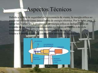 Aspectos Técnicos
Debido a la falta de seguridad en la existencia de viento, la energía eólica no
puede ser utilizada como única fuente de energía eléctrica. Por lo tanto, para
salvar los "valles" en la producción de energía eólica es indispensable un
respaldo de las energías convencionales (centrales de carbón o de ciclo
combinado, por ejemplo, y más recientemente de carbón
limpio o hidroeléctricas que cuenten con embalse de regulación).
 