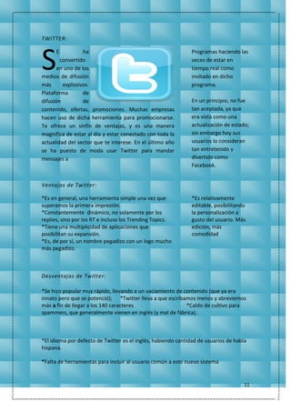 11
TWITTER:
E ha
convertido
en uno de los
medios de difusión
más explosivos.
Plataforma de
difusión de
contenido, ofertas, promociones. Muchas empresas
hacen uso de dicha herramienta para promocionarse.
Te ofrece un sinfín de ventajas, y es una manera
magnífica de estar al día y estar conectado con toda la
actualidad del sector que te interese. En el último año
se ha puesto de moda usar Twitter para mandar
mensajes a
Programas haciendo las
veces de estar en
tiempo real como
invitado en dicho
programa.
En un principio, no fue
tan aceptada, ya que
era vista como una
actualización de estado;
sin embargo hoy sus
usuarios lo consideran
tan entretenido y
divertido como
Facebook.
Ventajas de Twitter:
*Es en general, una herramienta simple una vez que
superamos la primera impresión.
*Constantemente dinámico, no solamente por los
replies, sino por los RT e incluso los Trending Topics.
*Tiene una multiplicidad de aplicaciones que
posibilitan su expansión.
*Es, de por sí, un nombre pegadizo con un logo mucho
más pegadizo.
*Es relativamente
editable, posibilitando
la personalización a
gusto del usuario. Más
edición, más
comodidad
Desventajas de Twitter:
*Se hizo popular muy rápido, llevando a un vaciamiento de contenido (que ya era
innato pero que se potenció); *Twitter lleva a que escribamos menos y abreviemos
más a fin de llegar a los 140 caracteres *Caldo de cultivo para
spammers, que generalmente vienen en inglés (y mal de fábrica).
*El idioma por defecto de Twitter es el inglés, habiendo cantidad de usuarios de habla
hispana.
*Falta de herramientas para incluir al usuario común a este nuevo sistema
S
 