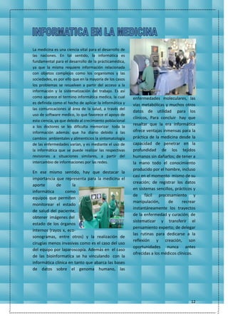 12
La medicina es una ciencia vital para el desarrollo de
las naciones. En tal sentido, la informática es
fundamental para el desarrollo de la prácticamédica,
ya que la misma requiere información relacionada
con objetos complejos como los organismos y las
sociedades, es por ello que en la mayoría de los casos
los problemas se resuelven a partir del acceso a la
información y la sistematización del trabajo. Es así
como aparece el termino informática medica, la cual
es definida como el hecho de aplicar la informática y
las comunicaciones al área de la salud, a través del
uso de software medico, lo que favorece el apoyo de
esta ciencia, ya que debido al crecimiento poblacional
a los doctores se les dificulta memorizar toda la
información además que ha diario debido a las
cambios ambientales y alimenticios la sintomatología
de las enfermedades varían, y es mediante el uso de
la informática que se puede realizar las respectivas
revisiones a situaciones similares, a partir del
intercambio de informaciones por las redes.
En ese mismo sentido, hay que destacar la
importancia que representa para la medicina el
aporte de la
informática como
equipos que permiten
monitorear el estado
de salud del paciente,
obtener imágenes del
estado de los órganos
internos (rayos x, eco-
sonogramas, entre otros) y la realización de
cirugías menos invasivas como es el caso del uso
del equipo por laparoscopía. Además en el caso
de las bioinformatica se ha vinculando con la
informática clínica en tanto que abarca las bases
de datos sobre el genoma humano, las
enfermedades moleculares, las
vías metabólicas y muchos otros
datos de utilidad para los
clínicos, Para concluir hay que
resaltar que la era informática
ofrece ventajas inmensas para la
práctica de la medicina desde la
capacidad de penetrar en la
profundidad de los tejidos
humanos sin dañarlos; de tener a
la mano todo el conocimiento
producido por el hombre, incluso
casi en el momento mismo de su
creación; de registrar los datos
en sistemas sencillos, prácticos y
de fácil procesamiento y
manipulación, de recrear
instantáneamente los trayectos
de la enfermedad y curación; de
sistematizar y transferir el
pensamiento experto; de delegar
las rutinas para dedicarse a la
reflexión y creación, son
oportunidades nunca antes
ofrecidas a los médicos clínicos.
 