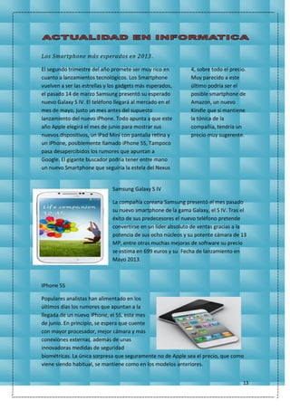 13
Los Smartphone más esperados en 2013.
El segundo trimestre del año promete ser muy rico en
cuanto a lanzamientos tecnológicos. Los Smartphone
vuelven a ser las estrellas y los gadgets más esperados,
el pasado 14 de marzo Samsung presentó su esperado
nuevo Galaxy S IV. El teléfono llegará al mercado en el
mes de mayo, justo un mes antes del supuesto
lanzamiento del nuevo iPhone. Todo apunta a que este
año Apple elegirá el mes de junio para mostrar sus
nuevos dispositivos, un iPad Mini con pantalla retina y
un iPhone, posiblemente llamado iPhone 5S, Tampoco
pasa desapercibidos los rumores que apuntan a
Google. El gigante buscador podría tener entre mano
un nuevo Smartphone que seguiría la estela del Nexus
4, sobre todo el precio.
Muy parecido a este
último podría ser el
posible smartphone de
Amazon, un nuevo
Kindle que si mantiene
la tónica de la
compañía, tendría un
precio muy sugerente.
Samsung Galaxy S IV
La compañía coreana Samsung presentó el mes pasado
su nuevo smartphone de la gama Galaxy, el S IV. Tras el
éxito de sus predecesores el nuevo teléfono pretende
convertirse en un líder absoluto de ventas gracias a la
potencia de sus ocho núcleos y su potente cámara de 13
MP, entre otras muchas mejoras de software su precio
se estima en 699 euros y su Fecha de lanzamiento en
Mayo 2013.
IPhone 5S
Populares analistas han alimentado en los
últimos días los rumores que apuntan a la
llegada de un nuevo iPhone, el 5S, este mes
de junio. En principio, se espera que cuente
con mayor procesador, mejor cámara y más
conexiones externas, además de unas
innovadoras medidas de seguridad
biométricas. La única sorpresa que seguramente no de Apple sea el precio, que como
viene siendo habitual, se mantiene como en los modelos anteriores.
 