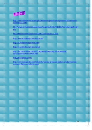 16
http://www.lapatria.com/tecnologia/colombia-el-primer-pais-que-penaliza-los-delitos-
informaticos-1980
http://www.freewebs.com/xxxankxxx/Imagenes/Delitos%2520Informaticos.jpg&imgre
furl
http://html.rincondelvago.com/delitos-informaticos_1.html
http://www.seguridadpc.net/hackers.htm
http://es.wikipedia.org/wiki/Hacker
http://es.wikipedia.org/wiki/Cracker
http://cracker88.galeon.com/http://www.informatica-hoy.com.ar/aprender-
informatica/Que-es-un-Cracker.php
http://www.google.com.co
http://www.monografias.com/trabajos82/historia-evolucion-hackers-crackers/historia-
evolucion-hackers-crackers2.shtml
 