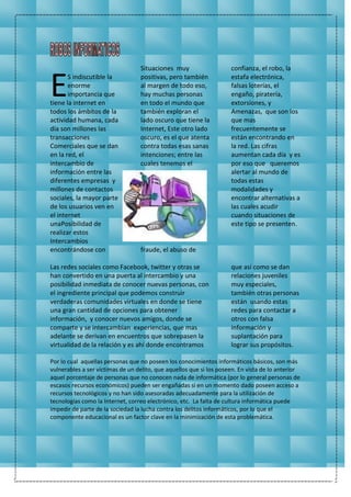 S indiscutible la
enorme
importancia que
tiene la internet en
todos los ámbitos de la
actividad humana, cada
día son millones las
transacciones
Comerciales que se dan
en la red, el
intercambio de
información entre las
diferentes empresas y
millones de contactos
sociales, la mayor parte
de los usuarios ven en
el internet
unaPosibilidad de
realizar estos
Intercambios
encontrándose con
Situaciones muy
positivas, pero también
al margen de todo eso,
hay muchas personas
en todo el mundo que
también exploran el
lado oscuro que tiene la
Internet, Este otro lado
oscuro, es el que atenta
contra todas esas sanas
intenciones; entre las
cuales tenemos el
fraude, el abuso de
confianza, el robo, la
estafa electrónica,
falsas loterías, el
engaño, piratería,
extorsiones, y
Amenazas, que son los
que mas
frecuentemente se
están encontrando en
la red. Las cifras
aumentan cada día y es
por eso que queremos
alertar al mundo de
todas estas
modalidades y
encontrar alternativas a
las cuales acudir
cuando situaciones de
este tipo se presenten.
Las redes sociales como Facebook, twitter y otras se
han convertido en una puerta al intercambio y una
posibilidad inmediata de conocer nuevas personas, con
el ingrediente principal que podemos construir
verdaderas comunidades virtuales en donde se tiene
una gran cantidad de opciones para obtener
información, y conocer nuevos amigos, donde se
comparte y se intercambian experiencias, que mas
adelante se derivan en encuentros que sobrepasen la
virtualidad de la relación y es ahí donde encontramos
que así como se dan
relaciones juveniles
muy especiales,
también otras personas
están usando estas
redes para contactar a
otros con falsa
información y
suplantación para
lograr sus propósitos.
Por lo cual aquellas personas que no poseen los conocimientos informáticos básicos, son más
vulnerables a ser víctimas de un delito, que aquellos que si los poseen. En vista de lo anterior
aquel porcentaje de personas que no conocen nada de informática (por lo general personas de
escasos recursos económicos) pueden ser engañadas si en un momento dado poseen acceso a
recursos tecnológicos y no han sido asesoradas adecuadamente para la utilización de
tecnologías como la Internet, correo electrónico, etc. La falta de cultura informática puede
impedir de parte de la sociedad la lucha contra los delitos informáticos, por lo que el
componente educacional es un factor clave en la minimización de esta problemática.
E
 