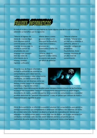 Es inducir a otro a hacer o a restringirse en hacer alguna cosa de lo cual el criminal
obtendrá un beneficio por lo siguiente:
*Alterar el ingreso de
datos de manera ilegal.
Esto requiere que el
criminal posea un alto
nivel de técnica y por lo
mismo es común en
empleados de una
empresa que conocen
bien las redes de
información de la
misma y pueden
ingresar a ella para
alterar datos y como
generar información
falsa que los beneficie,
crear instrucciones y
procesos no
autorizados o dañar los
sistemas.
*Alterar, destruir,
suprimir o robar datos,
un evento que puede
ser difícil de detectar.
*Alterar o borrar
archivos.*Alterar o dar
un mal uso a sistemas o
software, alterar o
reescribir códigos con
propósitos
fraudulentos. Estos
eventos requieren de
un alto nivel de
conocimiento
Otras formas de fraude informático
incluye la utilización de sistemas de
computadoras para robar bancos,
realizar extorsiones o robar información
clasificada, Los delincuentes de la
informática son tan diversos como sus
delitos; puede tratarse de estudiantes,
terroristas o figuras del crimen
organizado. Estos delincuentes pueden pasar desapercibidos a través de las fronteras,
ocultarse tras incontables "enlaces" o simplemente desvanecerse sin dejar ningún
documento de rastro, pueden despachar directamente las comunicaciones o esconder
pruebas delictivas en "paraísos informáticos" o sea, en países que carecen de leyes o
experiencia para seguirles la pista.
Otros delincuentes de la informática pueden sabotear las computadoras para ganarles
ventaja económica a sus competidores o amenazar con daños a los sistemas con el fin
de cometer extorsión, También se observa el grado de especialización técnica que
adquieren los delincuentes para cometer éste tipo de delitos, por lo que personas con
conductas maliciosas cada vez más están ideando planes y proyectos para la
realización de actos delictivos, tanto a nivel empresarial como a nivel global.
 