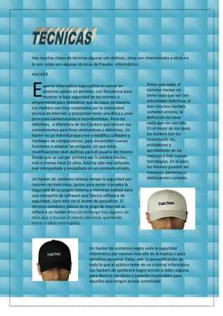 Hay muchas clases de técnicas algunas son dañinas, otras son intencionales y otros no
lo son, estas son algunas técnicas de fraudes informáticos.
HACKER
xperto informático especialista en entrar en
sistemas ajenos sin permiso, con frecuencia para
mostrar la baja seguridad de los mismos o
simplemente para demostrar que es capaz de hacerlo.
Los Hackers son muy respetados por la comunidad
técnica de Internet, y proclaman tener una ética y unos
principios contestatarios e inconformistas, Pero no
delictivos, a diferencia de los Crackers que utilizan sus
conocimientos para fines destructivos o delictivos. Un
hacker es un individuo que crea y modifica software y
hardware de computadoras, para desarrollar nuevas
funciones o adaptar las antiguas, sin que estas
modificaciones sean dañinas para el usuario del mismo.
Desde que se usó por primera vez la palabra Hacker,
más o menos hace 13 años, ésta ha sido mal utilizada,
mal interpretada y encasillada en un contexto errado,
Un hacker de sombrero blanco rompe la seguridad por
razones no maliciosas, quizás para poner a prueba la
seguridad de su propio sistema o mientras trabaja para
una compañía de software que fabrica software de
seguridad, claro esta sin el ánimo de perjudicar. El
término sombrero blanco en la jerga de Internet se
refiere a un hacker ético,Sin embargo hay algunos de
ellos que si buscan el interés personal, queriendo
entrar a sitios restringidos.
Antes que nada, el
término Hacker no
tiene nada que ver con
actividades delictivas, si
bien muchos Hackers
cometen errores, la
definición no tiene
nada que ver con ello.
En el mejor de los casos
los hackers son los
incentivado res,
probadores y
aprobadores de las
mejores y más nuevas
tecnologías. En el peor,
los Hackers pueden ser
traviesos, perversos y
delincuentes curiosos.
Un hacker de sombrero negro viola la seguridad
informática por razones más allá de la malicia o para
beneficio personal. Estos son la personificación de
todo lo que el público teme de un criminal informático.
Los hackers de sombrero negro entran a redes seguras
para destruir los datos o hacerlas inutilizables para
aquellos que tengan acceso autorizado.
E
 