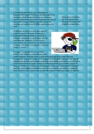 El cracker de software es una acción ilegal en
prácticamente todo el mundo, ya que para lograrlo es
necesario utilizar la ingeniería inversa y sirve para
eliminar limitaciones que fueron impuestas por el autor
para evitar su copia ilegalpor ejemplo, contra los
sistemas anti copia de los CD-ROM suelen usarse los
nocd.
Otras veces se trata de
dar más prestaciones
de las que la versión del
programa proporciona.
Un ejemplo de esto seria que para jugar al
juego X ("pirata") necesitas el crack para
crackearlo. Evidentemente, su uso es en la
inmensa mayoría de los casos, ilegal, por ser
una forma de "piratería".De una manera
consciente o inconsciente uno se convierte en
un pirata informático descargando programas,
juegos, Y música.
El cracker, es considerado un "vandálico
virtual". Este utiliza sus conocimientos para
invadir sistemas, descifrar claves y contraseñas de programas y algoritmos de
encriptación, ya sea para poder correr juegos sin un CD-ROM, o generar una clave de
registro falsa para un determinado programa, robar datos personales, o cometer otros
ilícitos informáticos.El cracker vulnera el software/sistema que el hacker creapor lo
tanto, un hacker y un cracker son dos personas, si bien, con conocimientos similares,
pero con ideas completamente diferentes. En los hackers suele existir un código de
ética, contrario a los crackers que se valen de cualquier medio para lograr su objetivo.
 