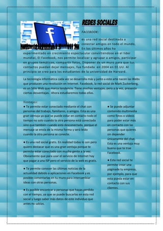 FACEBOOK:
es una red social destinada a
conectar amigos en todo el mundo,
En los últimos años ha
experimentado en crecimiento espectacular convirtiéndose en el líder
mundial, El Facebook, nos permite localizar y agrupar a amigos, participar
en grupos temáticos, compartir fotos, Disponer de un muro para que tus
contactos puedan dejar mensajes, fue fundada en 2004 en EE.UU. Al
principio se creo para los estudiantes de la universidad de Harvard.
La tecnología informática cada vez se desarrolla más y junto a este arte nacen las Webs
que producen una revolución en Internet. Facebook, la red social de Mark Zuckerberg,
es un Sitio Web que marca tendencia. Tiene muchas ventajas, pero a la vez, presenta
ciertas desventajas. Ahora estudiaremos todas ellas.
Ventajas:
● Te permite estar conectado mediante el chat con
personas del trabajo, familiares, o amigos. Esta es una
gran ventaja ya que se puede estar en contacto todo el
tiempo no solo cuando la otra persona está conectada
sino que también cuando está desconectada, porque el
mensaje se envía de la misma forma y será leído
cuando la otra persona se conecte.
● Es una red social gratis. En realidad todas lo son pero
quiero destacar que es una gran ventaja porque te
permite estar conectado con mucha gente a la vez.
Obviamente que para usar el servicio de Internet hay
que pagar a una ISP pero el servicio de la web es gratis.
● Te permite conocer las últimas noticias de la
actualidad debido a aplicaciones en Facebook y es
posible comentarlas en tu muro para intercambiar
ideas con otras personas.
● Es posible encontrar a personas que hayas perdido
con el tiempo, ya que se puede buscarlas en esta red
social y luego saber más datos de este individuo que
antes no sabías.
● Se puede adjuntar
contenido multimedia
como fotos o videos
para poder estar más
en contacto con las
personas que quieres
sin depender
únicamente del chat.
Esta es una ventaja muy
buena que te trae
Facebook.
● Esta red social te
permite crear una
páginade tu empresa,
por ejemplo, para que
esta pueda estar en
contacto con sus
clientes.
 