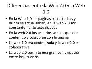 Diferencias entre la Web 2.0 y la Web
1.0
• En la Web 1.0 las paginas son estaticas y
nunca se actualizaban, en la web 2.0 son
constantemente actualizadas
• En la web 2.0 los usuarios son los que dan
contenido y colaboran con la pagina
• La web 1.0 era centralizada y la web 2.0 es
colaborativa
• La web 2.0 permite una gran comunicación
entre los usuarios
 