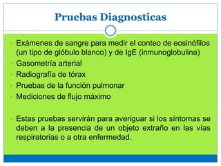 Pruebas Diagnosticas
 Exámenes de sangre para medir el conteo de eosinófilos
(un tipo de glóbulo blanco) y de IgE (inmunoglobulina)
 Gasometría arterial
 Radiografía de tórax
 Pruebas de la función pulmonar
 Mediciones de flujo máximo
 Estas pruebas servirán para averiguar si los síntomas se
deben a la presencia de un objeto extraño en las vías
respiratorias o a otra enfermedad.
 