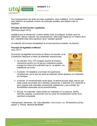 Unidad #: 3, 4
Derecho Penal
2
0
Sus consecuencias son tanto de orden cuantitativo como cualitativo. En lo cuantitativo
está referido a la cantidad, número de conductas punibles que debiera crear el
legislador.
Principio de Intervención Legalizada.
(Definicion legal, 2012)
establece que la intervención punitiva estatal, tanto al configurar el delito como al
determinar, aplicar y ejecutar sus consecuencias, debe estar regida por el "imperio de la
ley", entendida ésta como expresión de la "voluntad general"
el contenido del principio de legalidad es el cual reconoce el estado de derecho
Principio de legalidad en Mexico
(ricci, 2011)
El principio de legalidad reconocido en Mexico se encuntra en la
Constitucion Mexicana a travez de diferentes disposiciones.
 los articulos 103 y 107 cosagran el juicio de amparo,
mecanismo juridico con el que los ciudadanos pueden
impugar los actos de la autoridad que no se ajusten a lo
establecido por la ley.
 el articulo 133 establece el principio de supremacía
constitucional, por lo que los actos de autoridad deben ajustarse a lo dispuesto
por las leyes.
 el articulo 14 irrectroactividad de las leyes; el debido proceso legal, esto es que
nadie puede ser privado de su libertad, posesiones, o derechos sino mediante un
juicio seguido ante tribunales previamente establecidos y que cumplan las
formalidades esenciales de los procedimientos.
 Articulo 16 contempla “nadie puede ser molestado en su persona, familia,
domicilio, papeles, o posesiones sino en virtud de mandamiento escrito de la
autoridad competente
implicaciones, elementos, etc. más relevantes relacionados con “El derecho y la ley
penal” y “Teoría General del Delito"
 