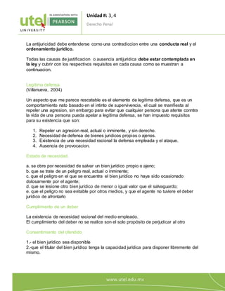 Unidad #: 3, 4
Derecho Penal
6
La antijuricidad debe entenderse como una contradiccion entre una conducta real y el
ordenamiento juridico.
Todas las causas de justificacion o ausencia antijuridica debe estar contemplada en
la ley y cubrir con los respectivos requisitos en cada causa como se muestran a
continuacion.
Legitima defensa
(Villanueva, 2004)
Un aspecto que me parece rescatable es el elemento de legitima defensa, que es un
comportamiento nato basado en el intinto de supervivencia, el cual se manifiesta al
repeler una agresion, sin embargo para evitar que cualquier persona que atente conntra
la vida de una persona pueda apelar a legitima defensa, se han impuesto requisitos
para su existencia que son:
1. Repeler un agresion real, actual o inminente, y sin derecho.
2. Necesidad de defensa de bienes juridicos propios o ajenos.
3. Existencia de una necesidad racional la defensa empleada y el ataque.
4. Ausencia de provocacion.
Estado de necesidad.
a. se obre por necesidad de salvar un bien jurídico propio o ajeno;
b. que se trate de un peligro real, actual o inminente;
c. que el peligro en el que se encuentra el bien jurídico no haya sido ocasionado
dolosamente por el agente;
d. que se lesione otro bien jurídico de menor o igual valor que el salvaguardo;
e. que el peligro no sea evitable por otros medios, y que el agente no tuviere el deber
jurídico de afrontarlo
Cumplimiento de un deber
La existencia de necesidad racional del medio empleado.
El cumplimiento del deber no se realice son el solo propósito de perjudicar al otro
Consentimiento del ofendido
1.- el bien jurídico sea disponible
2.-que el titular del bien jurídico tenga la capacidad jurídica para disponer libremente del
mismo.
 