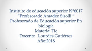 Instituto de educación superior N°6017
“Profesorado Amadeo Sirolli “
Profesorado de Educación superior En
biología
Materia: Tic
Docente Lourdes Gutiérrez
Año:2018
 