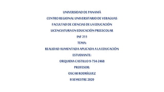 UNIVERSIDADDE PANAMÁ
CENTROREGIONALUNIVERSITARIODE VERAGUAS
FACULTAD DE CIENCIASDE LA EDUCACIÓN
LICENCIATURAEN EDUCACIÓNPREESCOLAR
INF 311
TEMA:
REALIDAD AUMENTADAAPLICADA A LA EDUCACIÓN
ESTUDIANTE:
ORQUIDIACASTILLO 9-754-2468
PROFESOR:
OSCARRODRÍGUEZ
II SEMESTRE2020
 