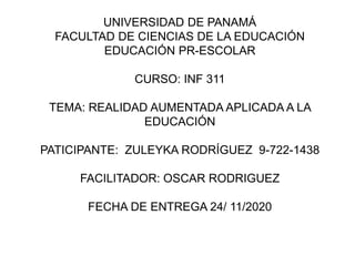 UNIVERSIDAD DE PANAMÁ
FACULTAD DE CIENCIAS DE LA EDUCACIÓN
EDUCACIÓN PR-ESCOLAR
CURSO: INF 311
TEMA: REALIDAD AUMENTADA APLICADA A LA
EDUCACIÓN
PATICIPANTE: ZULEYKA RODRÍGUEZ 9-722-1438
FACILITADOR: OSCAR RODRIGUEZ
FECHA DE ENTREGA 24/ 11/2020
 