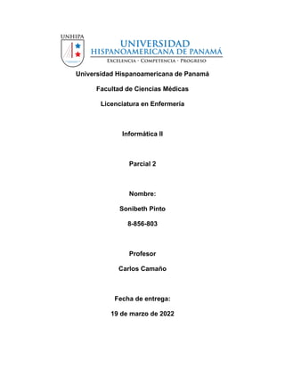 Universidad Hispanoamericana de Panamá
Facultad de Ciencias Médicas
Licenciatura en Enfermería
Informática II
Parcial 2
Nombre:
Sonibeth Pinto
8-856-803
Profesor
Carlos Camaño
Fecha de entrega:
19 de marzo de 2022
 