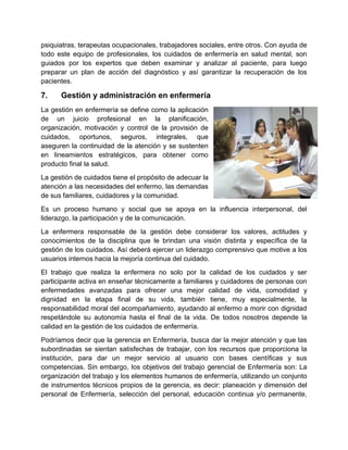 psiquiatras, terapeutas ocupacionales, trabajadores sociales, entre otros. Con ayuda de
todo este equipo de profesionales, los cuidados de enfermería en salud mental, son
guiados por los expertos que deben examinar y analizar al paciente, para luego
preparar un plan de acción del diagnóstico y así garantizar la recuperación de los
pacientes.
7. Gestión y administración en enfermería
La gestión en enfermería se define como la aplicación
de un juicio profesional en la planificación,
organización, motivación y control de la provisión de
cuidados, oportunos, seguros, integrales, que
aseguren la continuidad de la atención y se sustenten
en lineamientos estratégicos, para obtener como
producto final la salud.
La gestión de cuidados tiene el propósito de adecuar la
atención a las necesidades del enfermo, las demandas
de sus familiares, cuidadores y la comunidad.
Es un proceso humano y social que se apoya en la influencia interpersonal, del
liderazgo, la participación y de la comunicación.
La enfermera responsable de la gestión debe considerar los valores, actitudes y
conocimientos de la disciplina que le brindan una visión distinta y específica de la
gestión de los cuidados. Así deberá ejercer un liderazgo comprensivo que motive a los
usuarios internos hacia la mejoría continua del cuidado.
El trabajo que realiza la enfermera no solo por la calidad de los cuidados y ser
participante activa en enseñar técnicamente a familiares y cuidadores de personas con
enfermedades avanzadas para ofrecer una mejor calidad de vida, comodidad y
dignidad en la etapa final de su vida, también tiene, muy especialmente, la
responsabilidad moral del acompañamiento, ayudando al enfermo a morir con dignidad
respetándole su autonomía hasta el final de la vida. De todos nosotros depende la
calidad en la gestión de los cuidados de enfermería.
Podríamos decir que la gerencia en Enfermería, busca dar la mejor atención y que las
subordinadas se sientan satisfechas de trabajar, con los recursos que proporciona la
institución, para dar un mejor servicio al usuario con bases científicas y sus
competencias. Sin embargo, los objetivos del trabajo gerencial de Enfermería son: La
organización del trabajo y los elementos humanos de enfermería, utilizando un conjunto
de instrumentos técnicos propios de la gerencia, es decir: planeación y dimensión del
personal de Enfermería, selección del personal, educación continua y/o permanente,
 