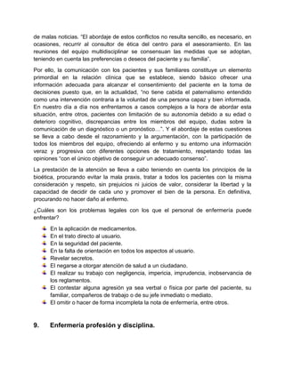 de malas noticias. “El abordaje de estos conflictos no resulta sencillo, es necesario, en
ocasiones, recurrir al consultor de ética del centro para el asesoramiento. En las
reuniones del equipo multidisciplinar se consensuan las medidas que se adoptan,
teniendo en cuenta las preferencias o deseos del paciente y su familia”.
Por ello, la comunicación con los pacientes y sus familiares constituye un elemento
primordial en la relación clínica que se establece, siendo básico ofrecer una
información adecuada para alcanzar el consentimiento del paciente en la toma de
decisiones puesto que, en la actualidad, “no tiene cabida el paternalismo entendido
como una intervención contraria a la voluntad de una persona capaz y bien informada.
En nuestro día a día nos enfrentamos a casos complejos a la hora de abordar esta
situación, entre otros, pacientes con limitación de su autonomía debido a su edad o
deterioro cognitivo, discrepancias entre los miembros del equipo, dudas sobre la
comunicación de un diagnóstico o un pronóstico…”. Y el abordaje de estas cuestiones
se lleva a cabo desde el razonamiento y la argumentación, con la participación de
todos los miembros del equipo, ofreciendo al enfermo y su entorno una información
veraz y progresiva con diferentes opciones de tratamiento, respetando todas las
opiniones “con el único objetivo de conseguir un adecuado consenso”.
La prestación de la atención se lleva a cabo teniendo en cuenta los principios de la
bioética, procurando evitar la mala praxis, tratar a todos los pacientes con la misma
consideración y respeto, sin prejuicios ni juicios de valor, considerar la libertad y la
capacidad de decidir de cada uno y promover el bien de la persona. En definitiva,
procurando no hacer daño al enfermo.
¿Cuáles son los problemas legales con los que el personal de enfermería puede
enfrentar?
En la aplicación de medicamentos.
En el trato directo al usuario.
En la seguridad del paciente.
En la falta de orientación en todos los aspectos al usuario.
Revelar secretos.
El negarse a otorgar atención de salud a un ciudadano.
El realizar su trabajo con negligencia, impericia, imprudencia, inobservancia de
los reglamentos.
El contestar alguna agresión ya sea verbal o física por parte del paciente, su
familiar, compañeros de trabajo o de su jefe inmediato o mediato.
El omitir o hacer de forma incompleta la nota de enfermería, entre otros.
9. Enfermería profesión y disciplina.
 