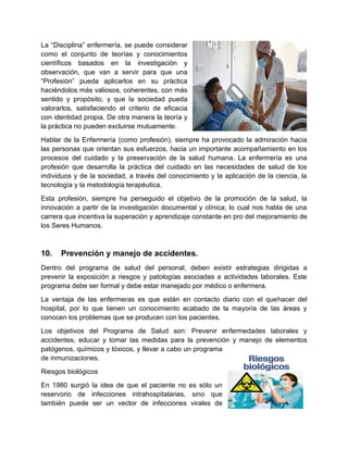 La “Disciplina” enfermería, se puede considerar
como el conjunto de teorías y conocimientos
científicos basados en la investigación y
observación, que van a servir para que una
“Profesión” pueda aplicarlos en su práctica
haciéndolos más valiosos, coherentes, con más
sentido y propósito, y que la sociedad pueda
valorarlos, satisfaciendo el criterio de eficacia
con identidad propia. De otra manera la teoría y
la práctica no pueden excluirse mutuamente.
Hablar de la Enfermería (como profesión), siempre ha provocado la admiración hacia
las personas que orientan sus esfuerzos, hacia un importante acompañamiento en los
procesos del cuidado y la preservación de la salud humana. La enfermería es una
profesión que desarrolla la práctica del cuidado en las necesidades de salud de los
individuos y de la sociedad, a través del conocimiento y la aplicación de la ciencia, la
tecnología y la metodología terapéutica.
Esta profesión, siempre ha perseguido el objetivo de la promoción de la salud, la
innovación a partir de la investigación documental y clínica; lo cual nos habla de una
carrera que incentiva la superación y aprendizaje constante en pro del mejoramiento de
los Seres Humanos.
10. Prevención y manejo de accidentes.
Dentro del programa de salud del personal, deben existir estrategias dirigidas a
prevenir la exposición a riesgos y patologías asociadas a actividades laborales. Este
programa debe ser formal y debe estar manejado por médico o enfermera.
La ventaja de las enfermeras es que están en contacto diario con el quehacer del
hospital, por lo que tienen un conocimiento acabado de la mayoría de las áreas y
conocen los problemas que se producen con los pacientes.
Los objetivos del Programa de Salud son: Prevenir enfermedades laborales y
accidentes, educar y tomar las medidas para la prevención y manejo de elementos
patógenos, químicos y tóxicos, y llevar a cabo un programa
de inmunizaciones.
Riesgos biológicos
En 1980 surgió la idea de que el paciente no es sólo un
reservorio de infecciones intrahospitalarias, sino que
también puede ser un vector de infecciones virales de
 