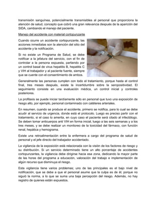 transmisión sanguínea, potencialmente transmisibles al personal que proporciona la
atención de salud, concepto que cobró una gran relevancia después de la aparición del
SIDA, cambiando el manejo del paciente.
Manejo del accidente con material cortopunzante
Cuando ocurre un accidente cortopunzante, las
acciones inmediatas son la atención del sitio del
accidente y la notificación.
Si no existe un Programa de Salud, se debe
notificar a la jefatura del servicio, con el fin de
controlar a la persona expuesta, partiendo por
un control basal de virus hepatitis B, hepatitis C
y VIH al trabajador y al paciente fuente, siempre
que se cuente con el consentimiento de ambos.
Generalmente las personas cumplen con todo el tratamiento, porque hasta el control
final, tres meses después, existe la incertidumbre sobre la seropositividad. El
seguimiento consiste en una evaluación médica, un control inicial y controles
posteriores.
La profilaxis se puede iniciar tardíamente sólo en personal que tuvo una exposición de
riesgo alto, por ejemplo, personal contaminado con catéteres arteriales.
En resumen, cuando se produce el accidente, primero se notifica, para lo cual se debe
acudir al servicio de urgencia, donde está el protocolo. Luego es preciso partir con el
tratamiento, si el caso lo amerita, en cuyo caso el paciente será citado al infectólogo.
Se deben tomar anticuerpos anti VIH en forma inicial, luego a las seis semanas y a los
tres meses, y se debe realizar un monitoreo de la toxicidad del fármaco, con función
renal, hepática y hemograma.
Existe una retroalimentación entre la enfermera a cargo del programa de salud de
personal y el jefe directo del trabajador accidentado.
La vigilancia de la exposición está relacionada con la visión de los factores de riesgo y
su distribución. Si un servicio determinado tiene un alto porcentaje de accidentes
cortopunzantes, la vigilancia debe dirigirse hacia esa zona, dedicando la mayor parte
de las horas del programa a educación, valoración del trabajo e implementación de
algún recurso que disminuya el riesgo.
Esta vigilancia tiene varios problemas; uno de las principales es el bajo nivel de
notificación, que se debe a que el personal asume que la culpa es de él, porque no
siguió la norma, a lo que se suma una baja percepción del riesgo. Además, no hay
registro de quienes están expuestos.
 