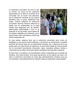 La enfermería comunitaria, tal como lo dice
su nombre, se ocupa de las cuestiones
relacionadas con la salud en el ámbito de la
comunidad. Así, es mucho más abarcativa
que la enfermería individual ya que supone
beneficios para un grupo poblacional más
amplio. Cuando hablamos de enfermería
comunitaria entonces hacemos referencia al
trabajo que los profesionales de la salud
realizan para asegurarse que, por ejemplo,
determinadas enfermedades y virus no se
expandan en la comunidad, que la higiene de
los ámbitos habitables sea mantenida, que la
salud familiar dentro del espacio privado sea
siempre asegurada, etc.
En este sentido, podemos decir que la enfermería comunitaria tiene mucho de
pedagogía ya que supone cierta enseñanza y transmisión de conocimiento a aquellas
personas que forman parte de una determinada sociedad. Así, a diferencia de lo que
puede pasar con otras formas de enfermería, la comunitaria trabaja de manera directa
con la comunidad transmitiendo información, datos, campañas públicas, hábitos y
costumbres que se deben tomar para obtener resultados más profundos y efectivos.
De este modo, al contribuir a la concientización sobre lo importante que el cuidado del
ambiente, de la salud familiar, de la salud reproductiva, de los hábitos que hacen a la
salud, la enfermería comunitaria se vuelve algo extremadamente necesario para que
una sociedad o comunidad alcance los mejores niveles de salubridad y salud posibles.
 