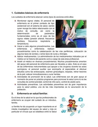 1. Cuidados básicos de enfermería
Los cuidados de enfermería abarcan varios tipos de acciones entre ellos:
Monitorear signos vitales. El personal de
enfermería es el primer contacto de tipo
asistencial con el sistema de salud, siendo
quien recoge los datos relacionados con el
motivo de consulta, así como la
determinación de parámetros
fundamentales como es el caso de los
signos vitales (presión arterial, frecuencia
cardiaca, frecuencia respiratoria y
temperatura).
Llevar a cabo algunos procedimientos. Las
enfermeras y enfermeros realizan
procedimientos como la cateterización de las vías periféricas, colocación de
algunos tipos de sondas y varios tipos de curas y drenajes.
Aplicar medicamentos. La administración de los medicamentos indicados por el
médico en la historia del paciente corre a cargo de esta área profesional.
Asistir al médico en diversos procedimientos. Muchos procedimientos ameritan
del apoyo del personal de enfermería para ser llevados a cabo. Este es el caso
de las enfermeras instrumentistas que apoyan a los cirujanos durante los actos
quirúrgicos, el personal auxiliar que acompaña al especialista al efectuar
estudios como las endoscopias, examen ginecológico, biopsias, retirar lesiones
de la piel, colocar inmovilizaciones o curar heridas.
Actividades de promoción de la salud. Las enfermeras son de gran apoyo al
momento de poner en práctica programas para promover la salud como lo es las
consultas de control prenatal, control de niño sano, control de adulto sano.
Actividades preventivas. Las actividades preventivas son de gran importancia
para la salud pública, una de las más importantes es la vacunación de la
población.
2. Enfermería en salud familiar.
Es el área de la salud en la que los profesionales de
enfermería se ocupan del cuidado de un individuo,
familia.
La familia ha ido ocupando un lugar importante en el
interés investigativo del equipo de salud y más en
particular el vínculo que se establece entre la Salud
 
