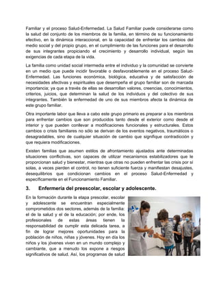 Familiar y el proceso Salud-Enfermedad. La Salud Familiar puede considerarse como
la salud del conjunto de los miembros de la familia, en término de su funcionamiento
efectivo, en la dinámica interaccional, en la capacidad de enfrentar los cambios del
medio social y del propio grupo, en el cumplimiento de las funciones para el desarrollo
de sus integrantes propiciando el crecimiento y desarrollo individual, según las
exigencias de cada etapa de la vida.
La familia como unidad social intermedia entre el individuo y la comunidad se convierte
en un medio que puede incidir favorable o desfavorablemente en el proceso Salud-
Enfermedad. Las funciones económica, biológica, educativa y de satisfacción de
necesidades afectivas y espirituales que desempeña el grupo familiar son de marcada
importancia; ya que a través de ellas se desarrollan valores, creencias, conocimientos,
criterios, juicios, que determinan la salud de los individuos y del colectivo de sus
integrantes. También la enfermedad de uno de sus miembros afecta la dinámica de
este grupo familiar.
Otra importante labor que lleva a cabo este grupo primario es preparar a los miembros
para enfrentar cambios que son producidos tanto desde el exterior como desde el
interior y que pueden conllevar a modificaciones funcionales y estructurales. Estos
cambios o crisis familiares no sólo se derivan de los eventos negativos, traumáticos o
desagradables, sino de cualquier situación de cambio que signifique contradicción y
que requiera modificaciones.
Existen familias que asumen estilos de afrontamiento ajustados ante determinadas
situaciones conflictivas, son capaces de utilizar mecanismos estabilizadores que le
proporcionan salud y bienestar, mientras que otras no pueden enfrentar las crisis por sí
solas, a veces pierden el control, no tienen suficiente fuerza y manifiestan desajustes,
desequilibrios que condicionan cambios en el proceso Salud-Enfermedad y
específicamente en el Funcionamiento Familiar.
3. Enfermería del preescolar, escolar y adolescente.
En la formación durante la etapa prescolar, escolar
y adolescente se encuentran especialmente
comprometidos dos sectores, además de la familia:
el de la salud y el de la educación; por ende, los
profesionales de estas áreas tienen la
responsabilidad de cumplir esta delicada tarea, a
fin de lograr mejores oportunidades para la
población de niños, niñas y jóvenes. Hoy en día los
niños y los jóvenes viven en un mundo complejo y
cambiante, que a menudo los expone a riesgos
significativos de salud. Así, los programas de salud
 